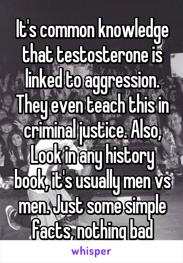 It's common knowledge that testosterone is linked to aggression. They even teach this in criminal justice. Also, Look in any history book, it's usually men vs men. Just some simple facts, nothing bad