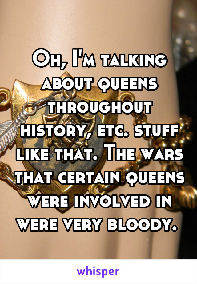 Oh, I'm talking about queens throughout history, etc. stuff like that. The wars that certain queens were involved in were very bloody. 