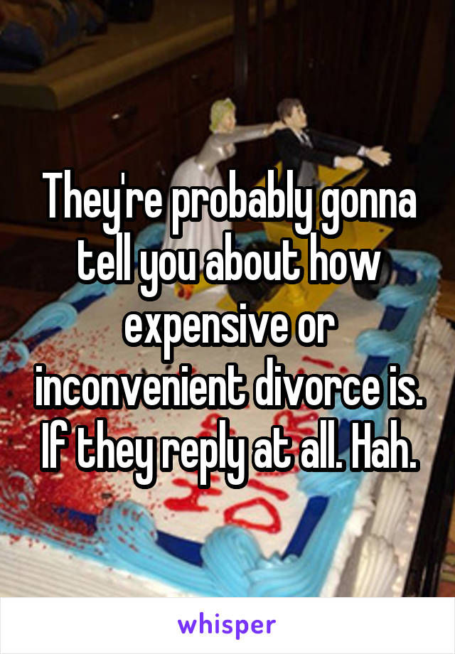 They're probably gonna tell you about how expensive or inconvenient divorce is. If they reply at all. Hah.