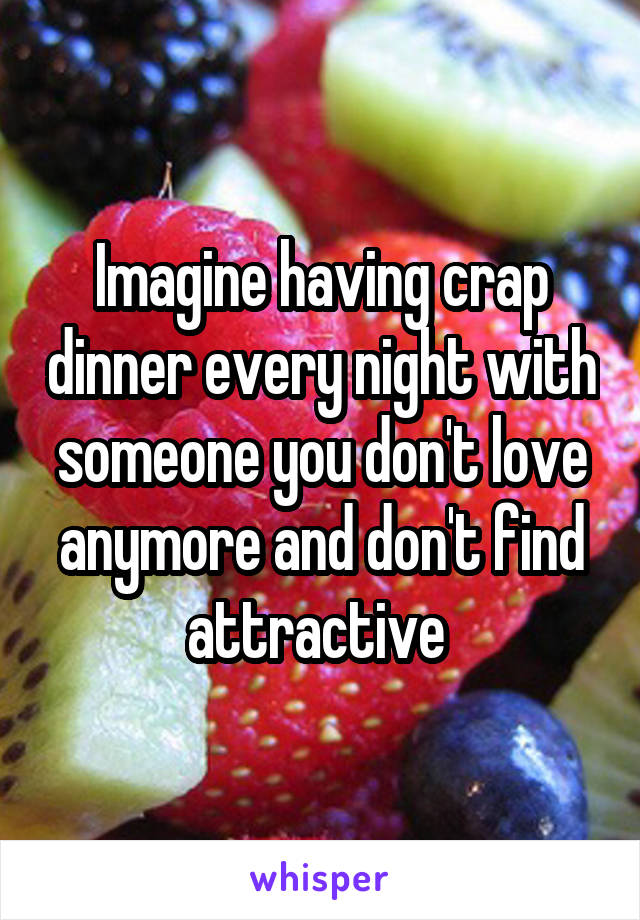 Imagine having crap dinner every night with someone you don't love anymore and don't find attractive 
