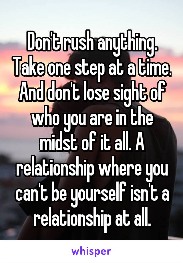 Don't rush anything. Take one step at a time. And don't lose sight of who you are in the midst of it all. A relationship where you can't be yourself isn't a relationship at all.