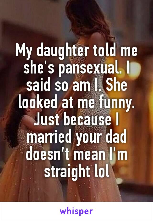 My daughter told me she's pansexual. I said so am I. She looked at me funny. Just because I married your dad doesn’t mean I'm straight lol