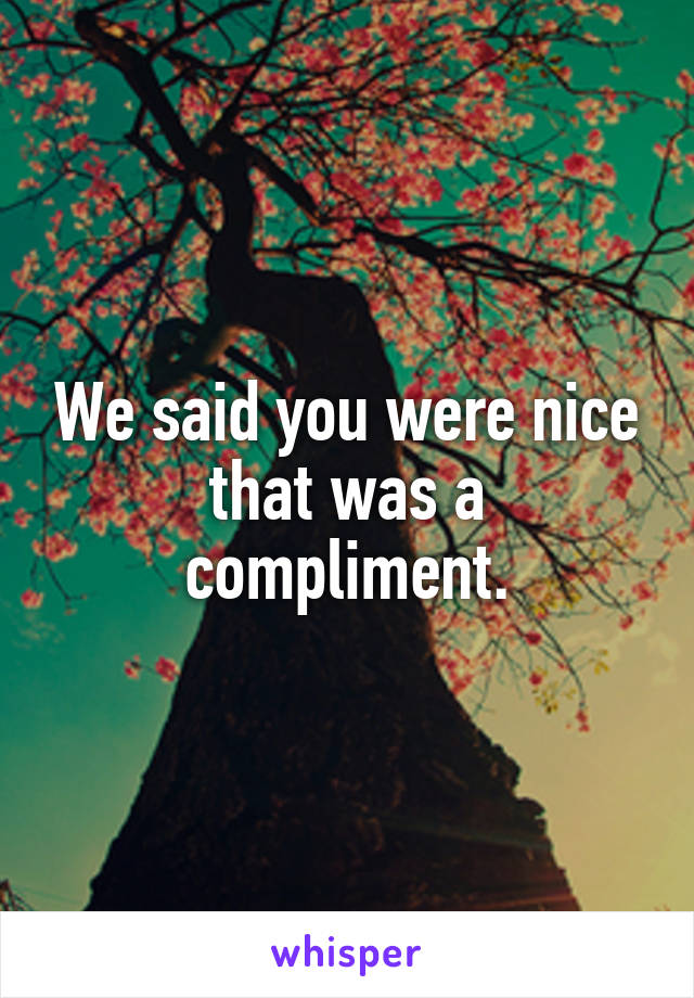 We said you were nice that was a compliment.