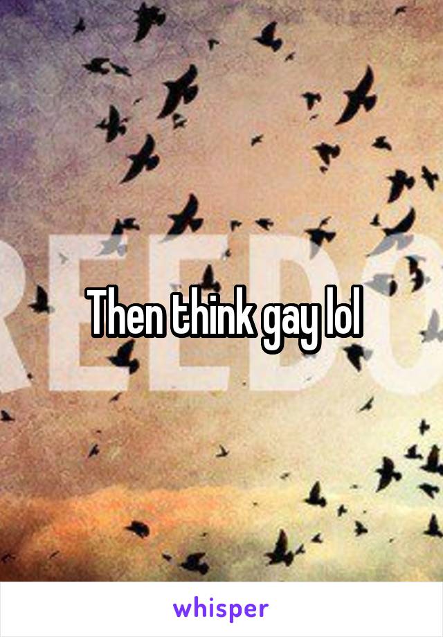 Then think gay lol