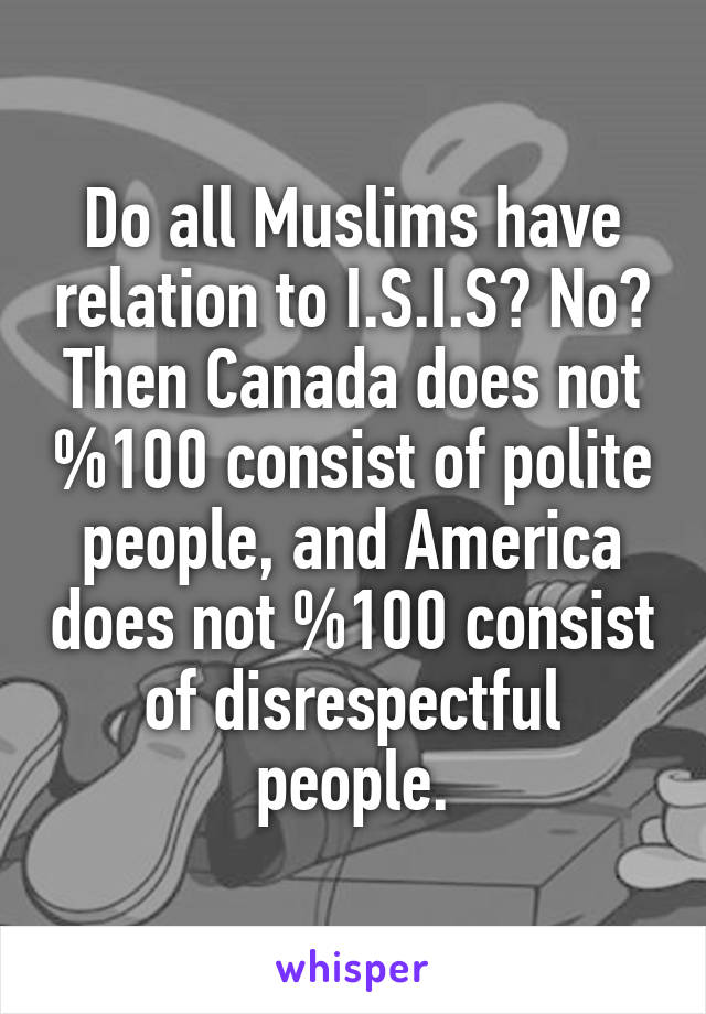 Do all Muslims have relation to I.S.I.S? No? Then Canada does not %100 consist of polite people, and America does not %100 consist of disrespectful people.