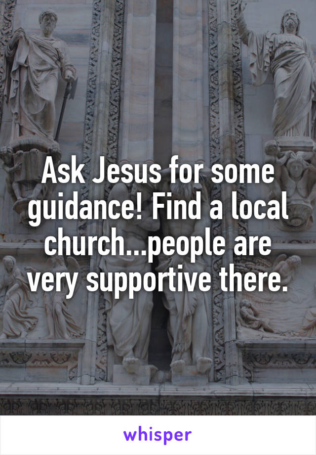 Ask Jesus for some guidance! Find a local church...people are very supportive there.