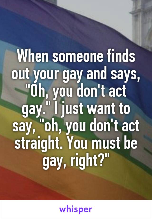 When someone finds out your gay and says, "Oh, you don't act gay." I just want to say, "oh, you don't act straight. You must be gay, right?"