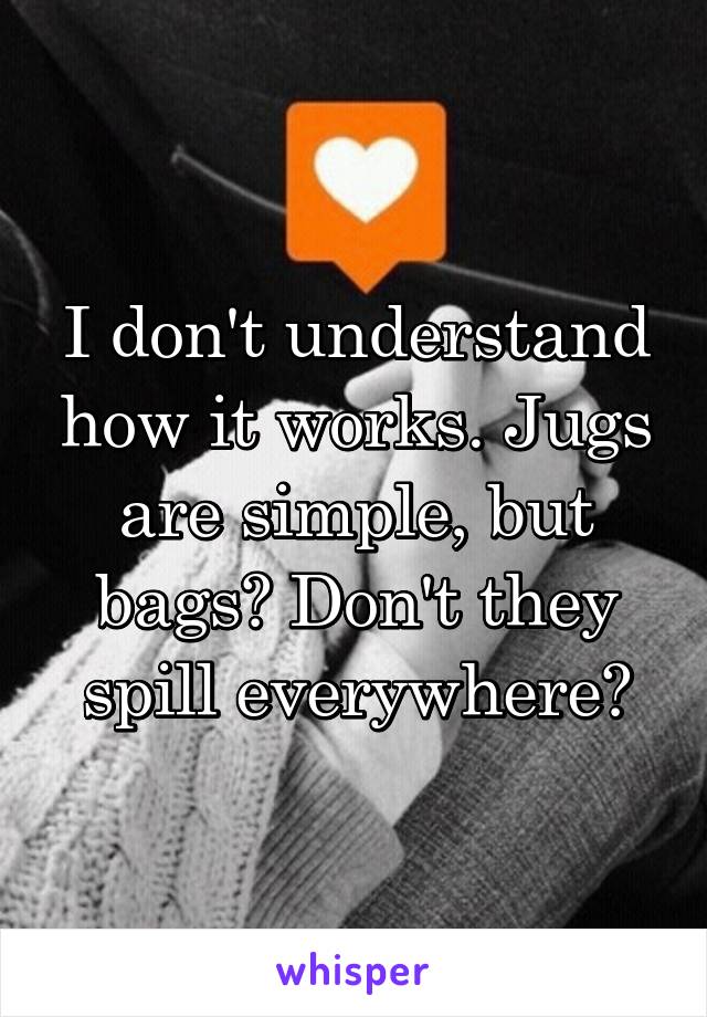 I don't understand how it works. Jugs are simple, but bags? Don't they spill everywhere?