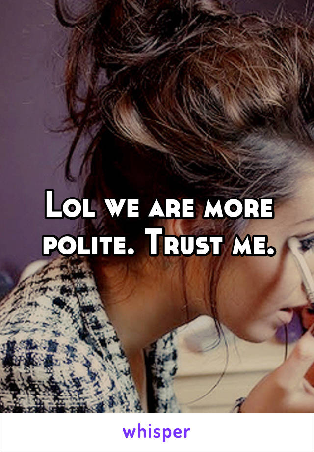 Lol we are more polite. Trust me.