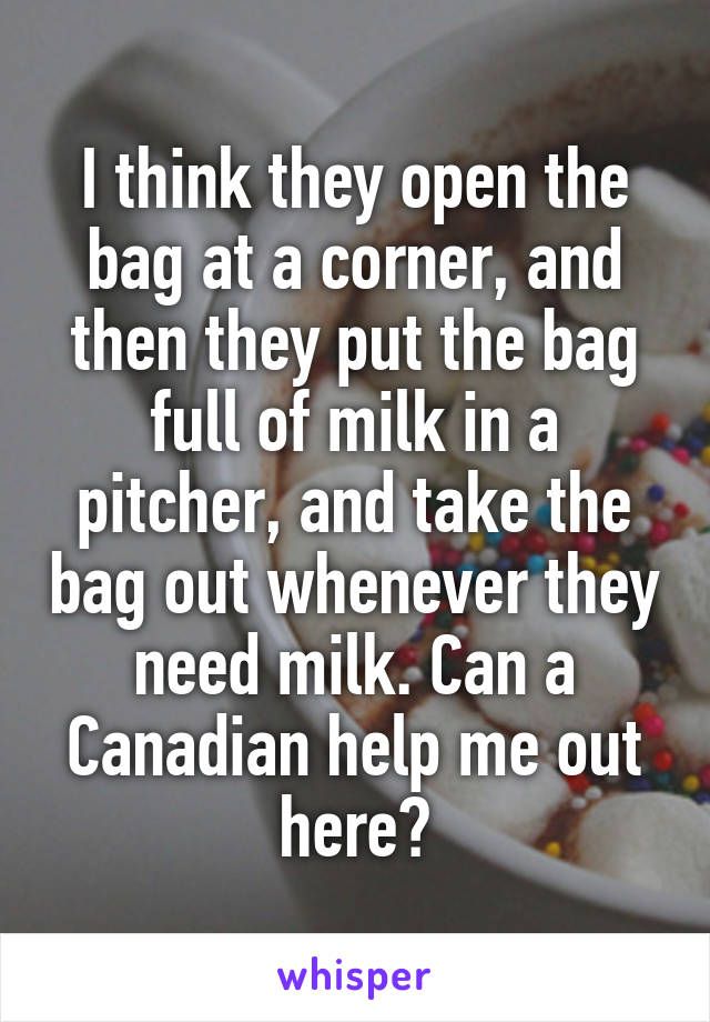 I think they open the bag at a corner, and then they put the bag full of milk in a pitcher, and take the bag out whenever they need milk. Can a Canadian help me out here😂