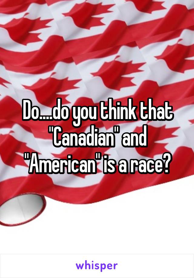 Do....do you think that "Canadian" and "American" is a race?