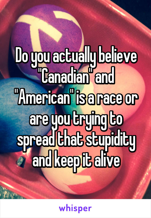 Do you actually believe "Canadian" and "American" is a race or are you trying to spread that stupidity and keep it alive