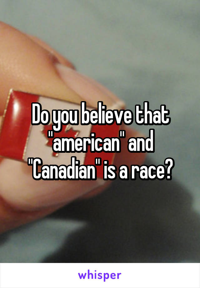 Do you believe that "american" and "Canadian" is a race?