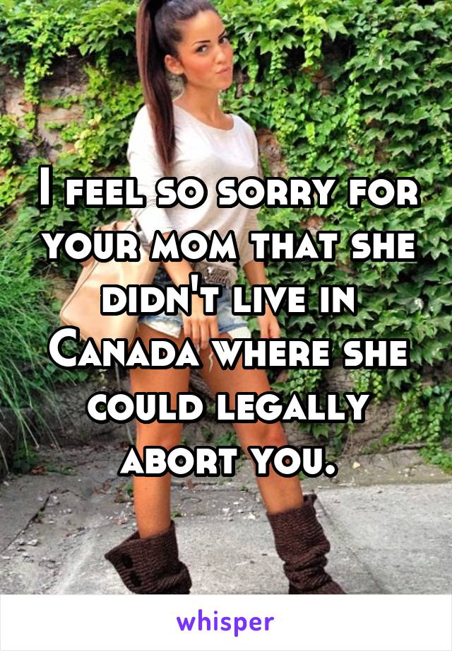 I feel so sorry for your mom that she didn't live in Canada where she could legally abort you.