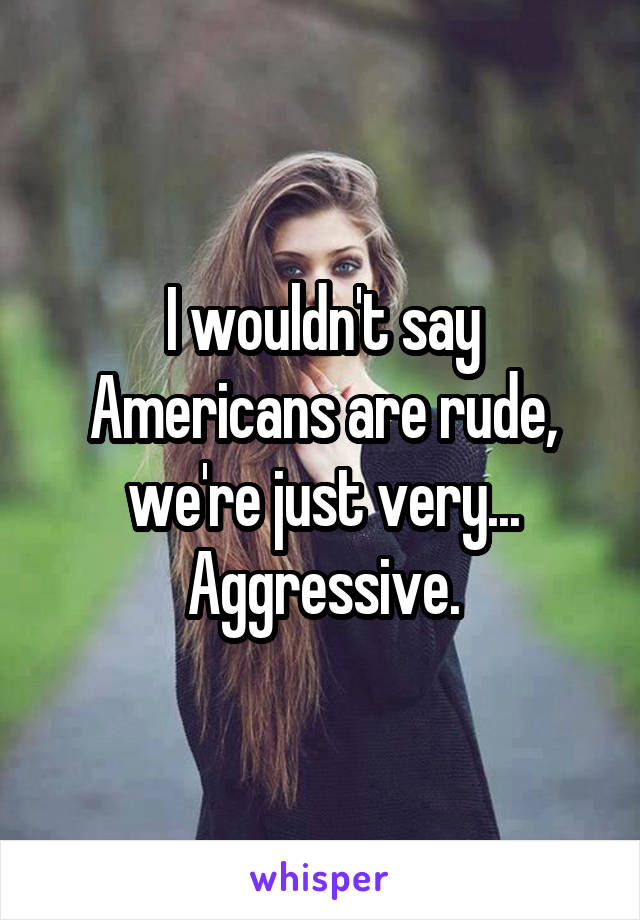 I wouldn't say Americans are rude, we're just very... Aggressive.