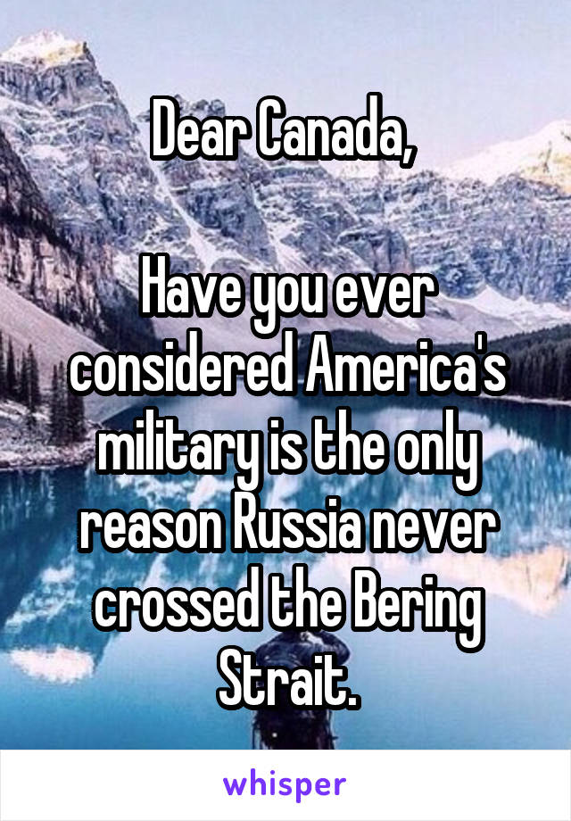 Dear Canada, 

Have you ever considered America's military is the only reason Russia never crossed the Bering Strait.