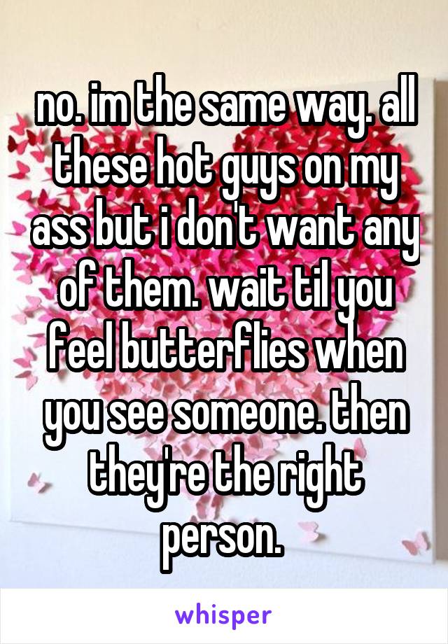 no. im the same way. all these hot guys on my ass but i don't want any of them. wait til you feel butterflies when you see someone. then they're the right person. 