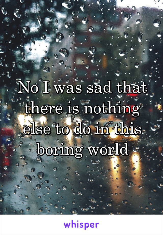 No I was sad that there is nothing else to do in this boring world