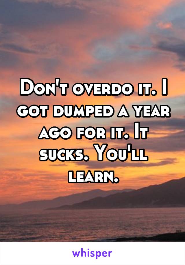 Don't overdo it. I got dumped a year ago for it. It sucks. You'll learn.