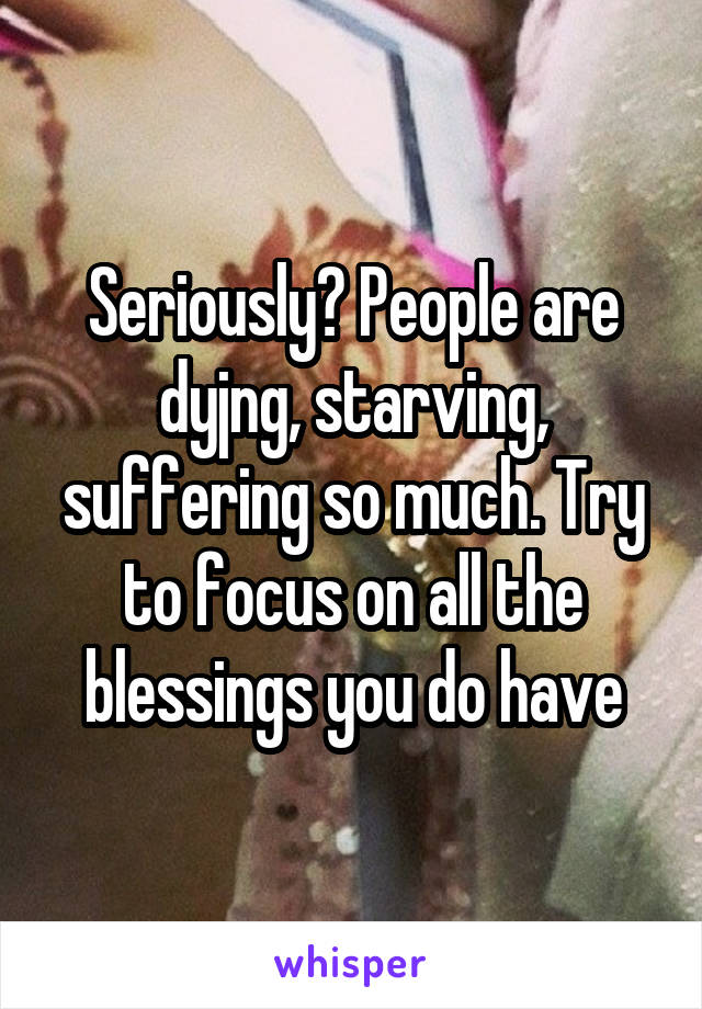 Seriously? People are dyjng, starving, suffering so much. Try to focus on all the blessings you do have