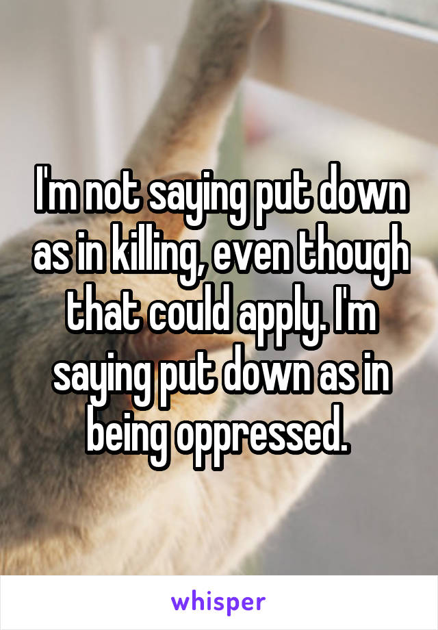 I'm not saying put down as in killing, even though that could apply. I'm saying put down as in being oppressed. 