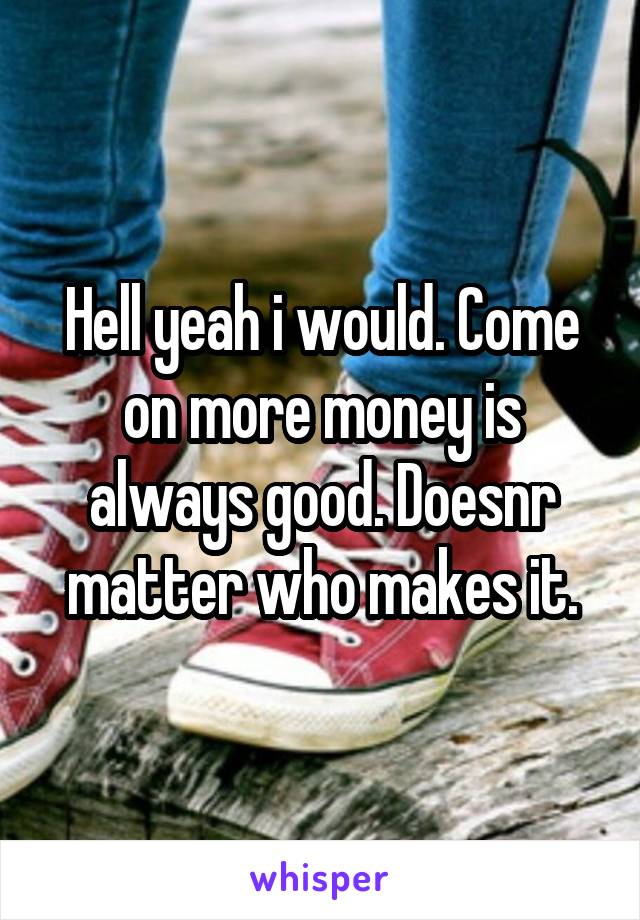 Hell yeah i would. Come on more money is always good. Doesnr matter who makes it.