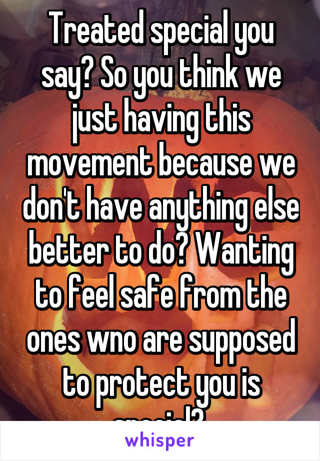 Treated special you say? So you think we just having this movement because we don't have anything else better to do? Wanting to feel safe from the ones wno are supposed to protect you is special? 