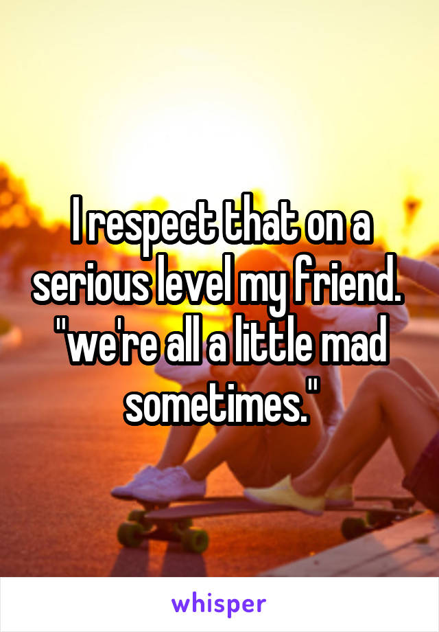 I respect that on a serious level my friend.  "we're all a little mad sometimes."