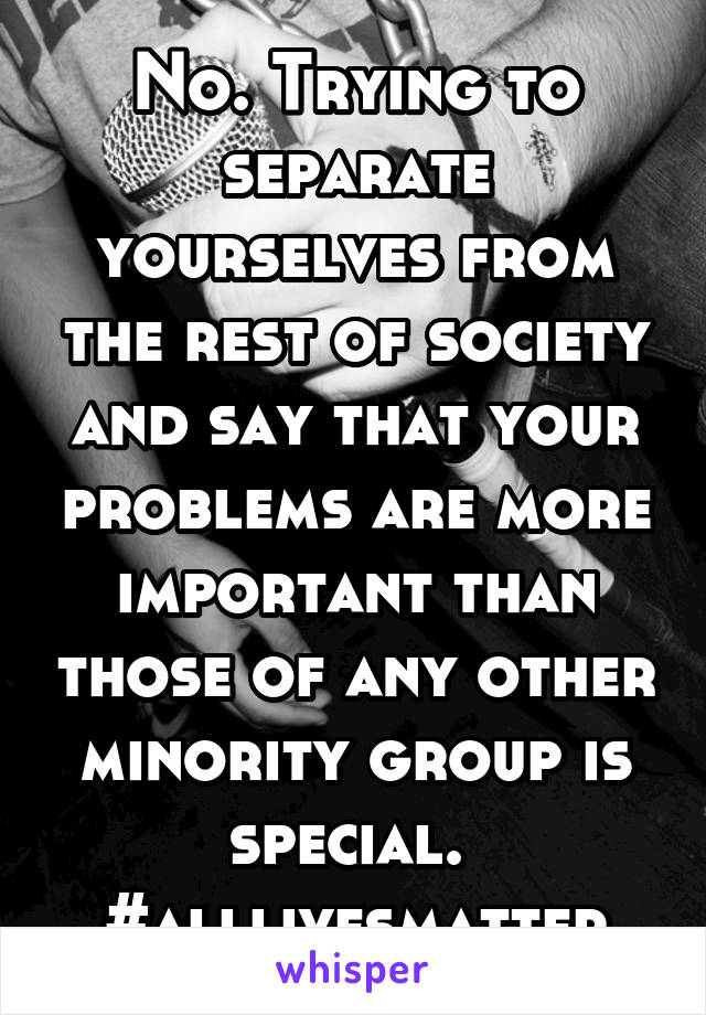 No. Trying to separate yourselves from the rest of society and say that your problems are more important than those of any other minority group is special. 
#alllivesmatter