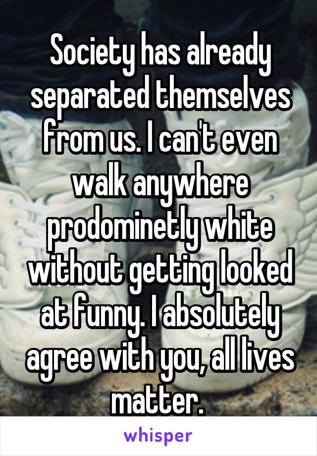 Society has already separated themselves from us. I can't even walk anywhere prodominetly white without getting looked at funny. I absolutely agree with you, all lives matter. 