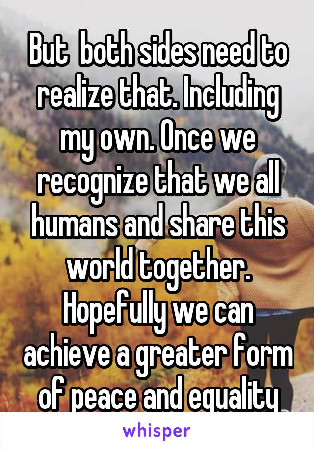 But  both sides need to realize that. Including my own. Once we recognize that we all humans and share this world together. Hopefully we can achieve a greater form of peace and equality