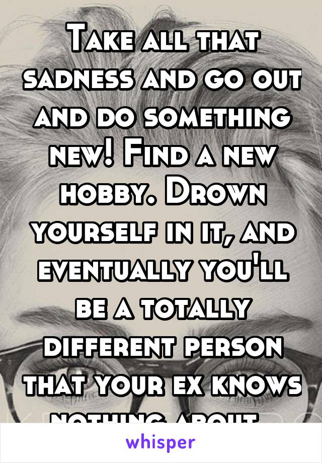 Take all that sadness and go out and do something new! Find a new hobby. Drown yourself in it, and eventually you'll be a totally different person that your ex knows nothing about. 