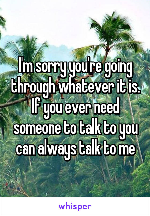 I'm sorry you're going through whatever it is. If you ever need someone to talk to you can always talk to me