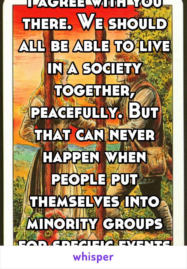 I agree with you there. We should all be able to live in a society together, peacefully. But that can never happen when people put themselves into minority groups for specific events and ideas. 