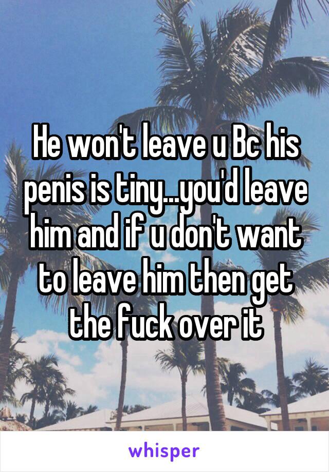 He won't leave u Bc his penis is tiny...you'd leave him and if u don't want to leave him then get the fuck over it