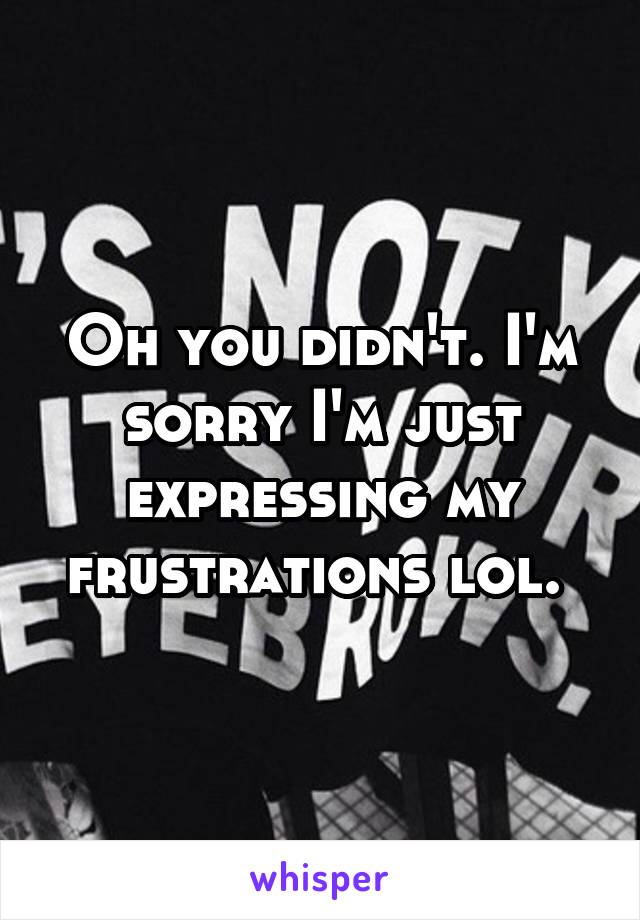 Oh you didn't. I'm sorry I'm just expressing my frustrations lol. 