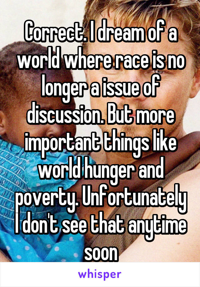 Correct. I dream of a world where race is no longer a issue of discussion. But more important things like world hunger and poverty. Unfortunately I don't see that anytime soon