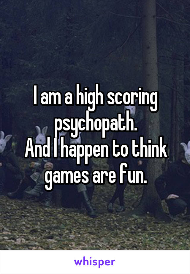 I am a high scoring psychopath.
And I happen to think games are fun.