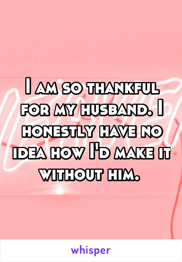I am so thankful for my husband. I honestly have no idea how I'd make it without him. 
