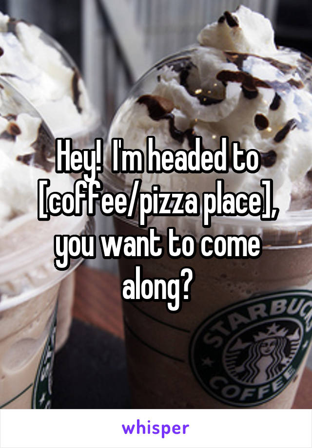 Hey!  I'm headed to [coffee/pizza place], you want to come along?