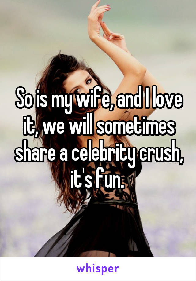 So is my wife, and I love it, we will sometimes share a celebrity crush, it's fun. 