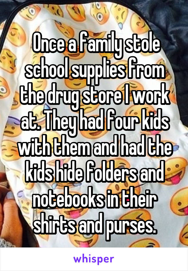  Once a family stole school supplies from the drug store I work at. They had four kids with them and had the kids hide folders and notebooks in their shirts and purses.