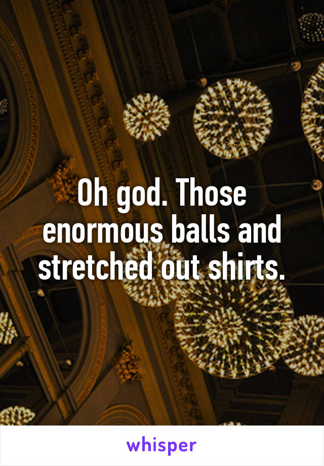 Oh god. Those enormous balls and stretched out shirts.