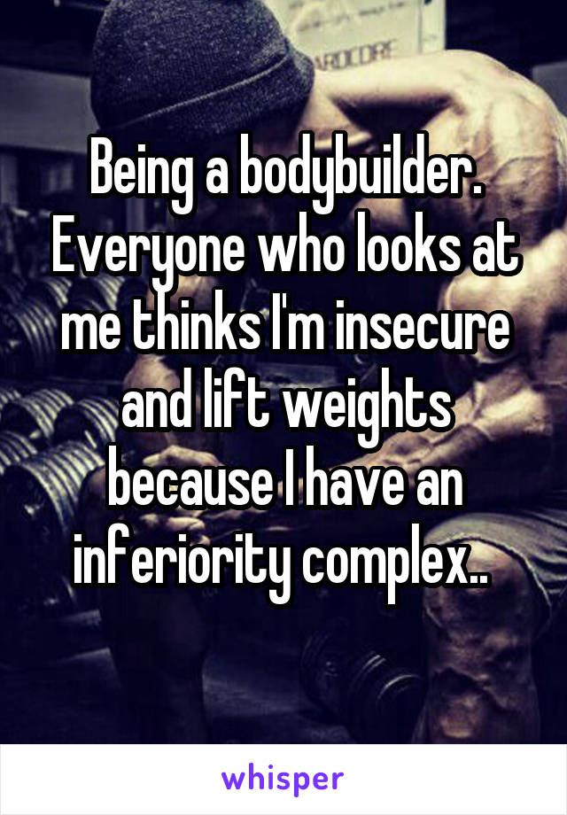 Being a bodybuilder. Everyone who looks at me thinks I'm insecure and lift weights because I have an inferiority complex.. 
