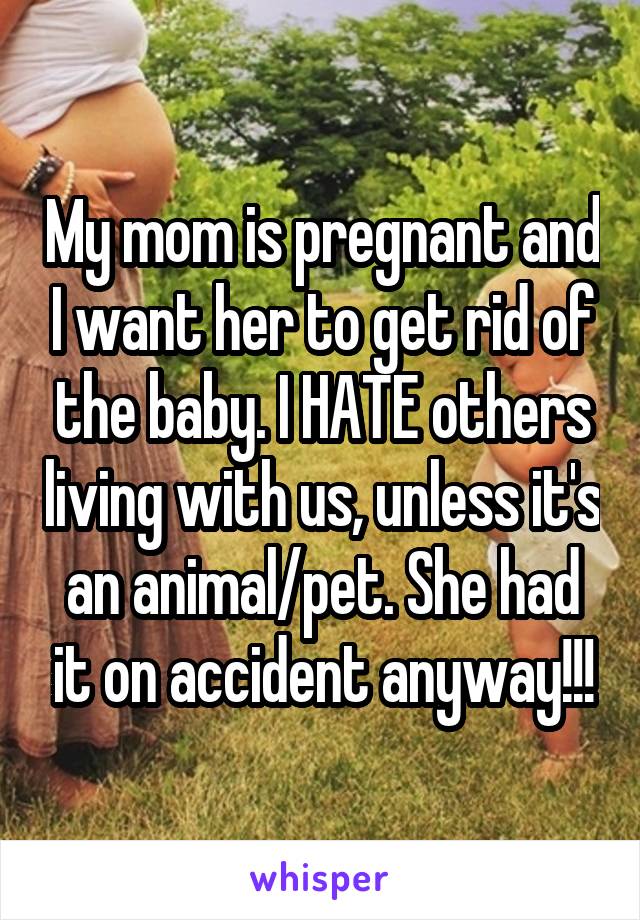 My mom is pregnant and I want her to get rid of the baby. I HATE others living with us, unless it's an animal/pet. She had it on accident anyway!!!
