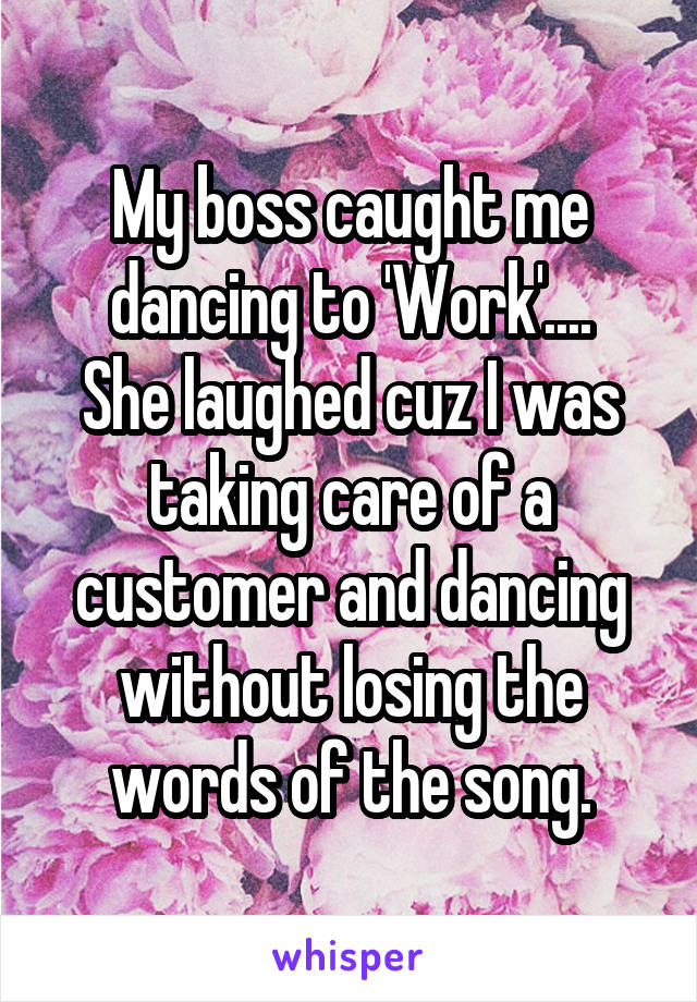My boss caught me dancing to 'Work'....
She laughed cuz I was taking care of a customer and dancing without losing the words of the song.