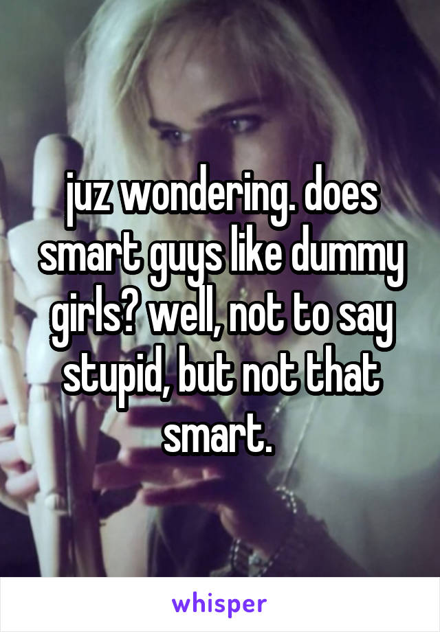 juz wondering. does smart guys like dummy girls? well, not to say stupid, but not that smart. 