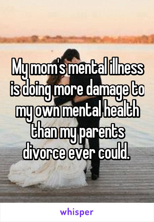 My mom's mental illness is doing more damage to my own mental health than my parents divorce ever could. 