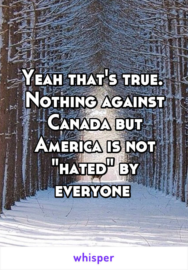 Yeah that's true.  Nothing against Canada but America is not "hated" by everyone 