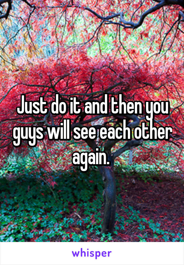 Just do it and then you guys will see each other again. 